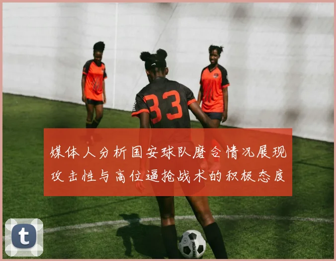 媒体人分析国安球队磨合情况展现攻击性与高位逼抢战术的积极态度