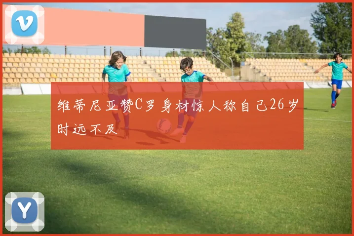 维蒂尼亚赞C罗身材惊人称自己26岁时远不及