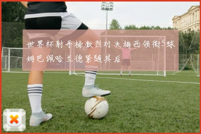 世界杯射手榜激烈对决梅西领衔5球姆巴佩哈兰德紧随其后