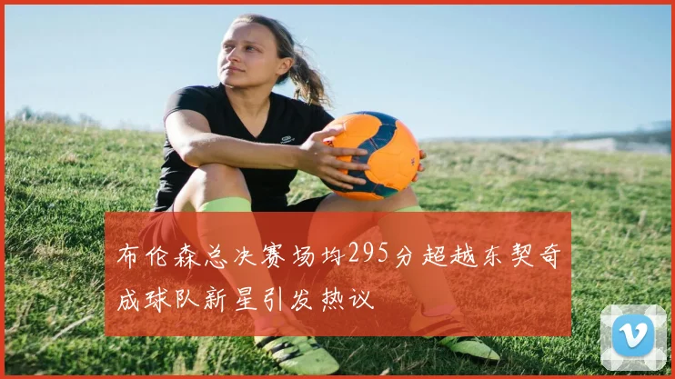 布伦森总决赛场均295分超越东契奇成球队新星引发热议