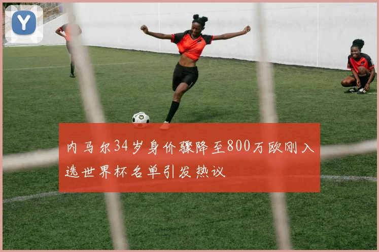 内马尔34岁身价骤降至800万欧刚入选世界杯名单引发热议