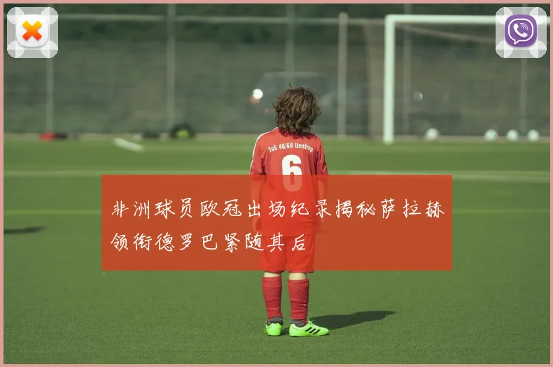 非洲球员欧冠出场纪录揭秘萨拉赫领衔德罗巴紧随其后