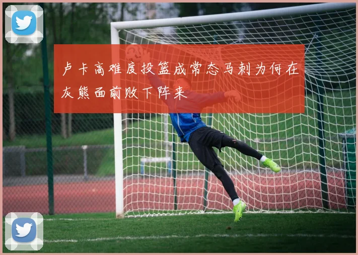 卢卡高难度投篮成常态马刺为何在灰熊面前败下阵来