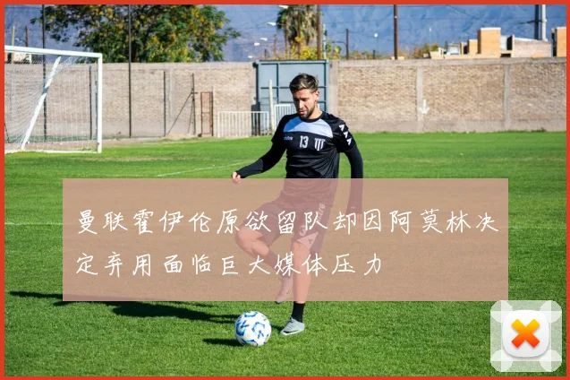 曼联霍伊伦原欲留队却因阿莫林决定弃用面临巨大媒体压力