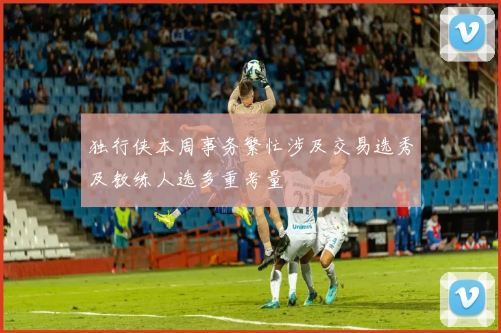 独行侠本周事务繁忙涉及交易选秀及教练人选多重考量