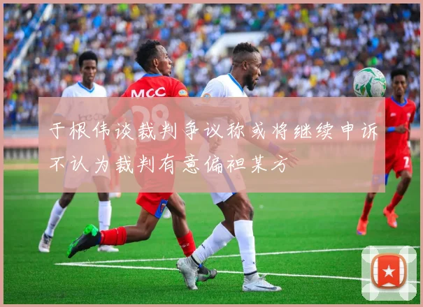 于根伟谈裁判争议称或将继续申诉不认为裁判有意偏袒某方