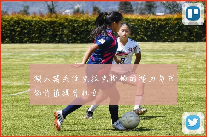 湖人需关注克拉克斯顿的潜力与市场价值提升机会