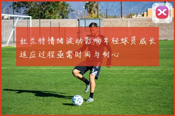 杜兰特情绪波动影响年轻球员成长适应过程亟需时间与耐心