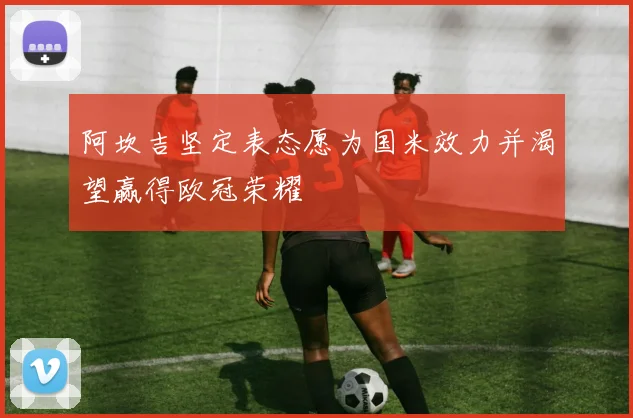 阿坎吉坚定表态愿为国米效力并渴望赢得欧冠荣耀