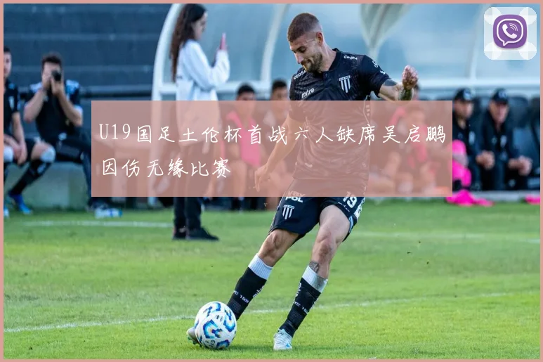 U19国足土伦杯首战六人缺席吴启鹏因伤无缘比赛