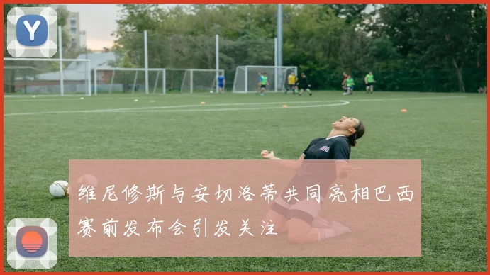 维尼修斯与安切洛蒂共同亮相巴西赛前发布会引发关注