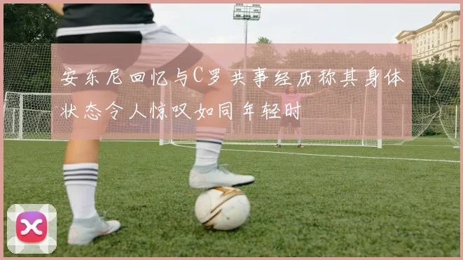 安东尼回忆与C罗共事经历称其身体状态令人惊叹如同年轻时