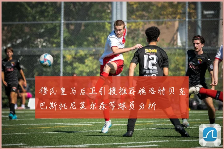 穆氏皇马后卫引援推荐施洛特贝克巴斯托尼莱尔森等球员分析