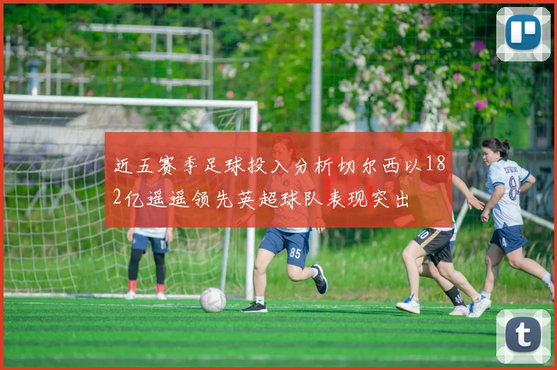 近五赛季足球投入分析切尔西以182亿遥遥领先英超球队表现突出